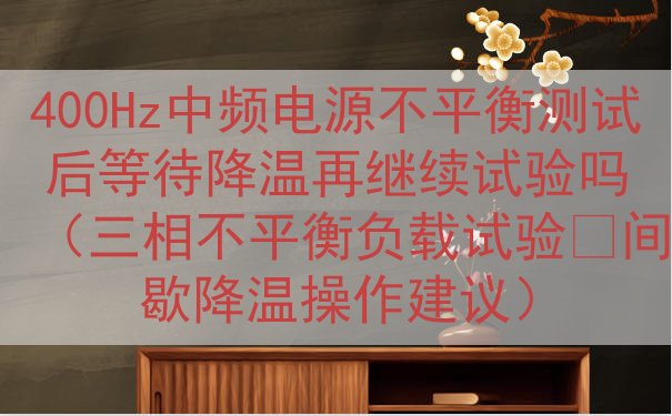 400Hz中频电源不平衡测试后等待降温再继续试验吗（三相不平衡负载试验‑间歇降温操作建议）